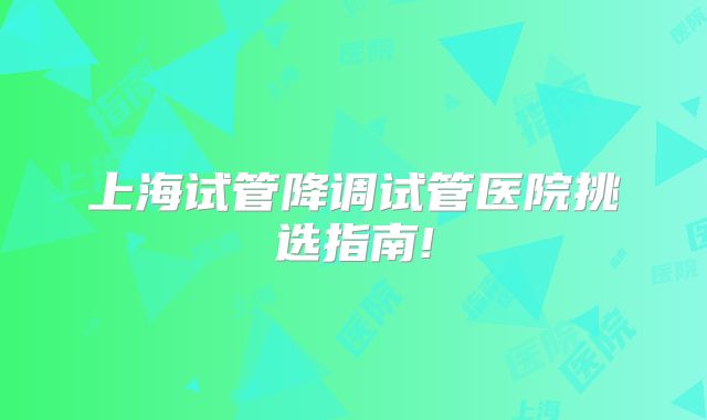 上海试管降调试管医院挑选指南!
