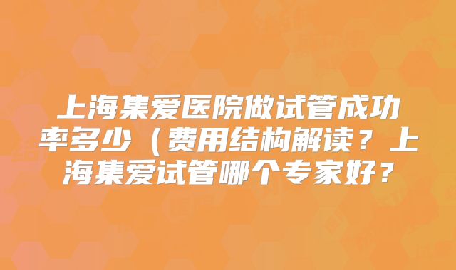 上海集爱医院做试管成功率多少（费用结构解读？上海集爱试管哪个专家好？