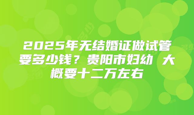 2025年无结婚证做试管要多少钱？贵阳市妇幼 大概要十二万左右