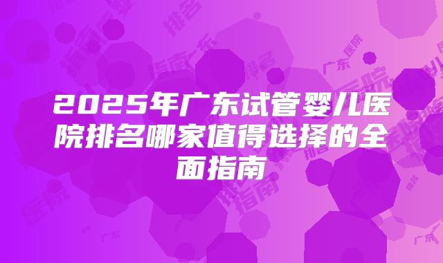 2025年广东试管婴儿医院排名哪家值得选择的全面指南
