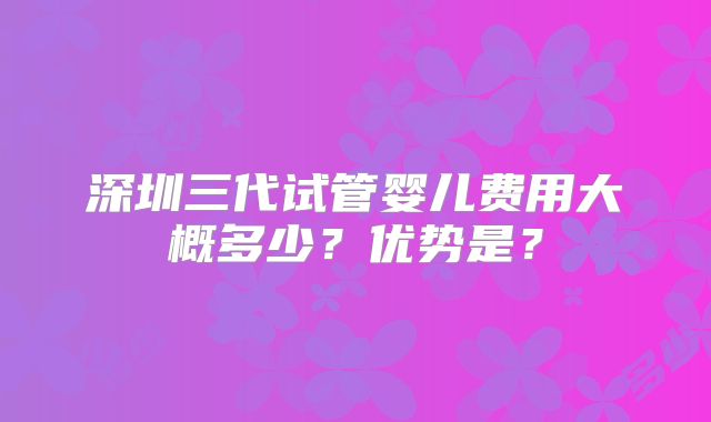 深圳三代试管婴儿费用大概多少？优势是？