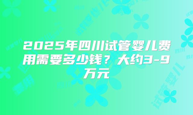 2025年四川试管婴儿费用需要多少钱？大约3-9万元