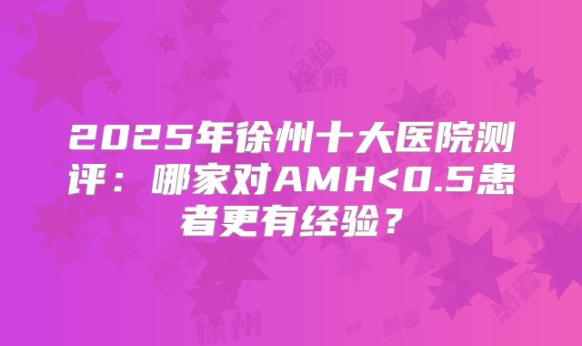 2025年徐州十大医院测评：哪家对AMH<0.5患者更有经验？