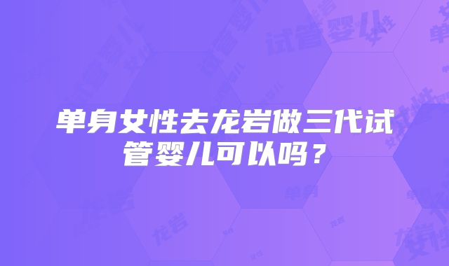 单身女性去龙岩做三代试管婴儿可以吗？