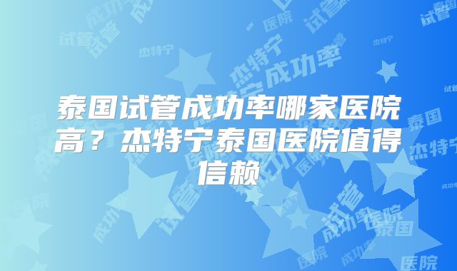泰国试管成功率哪家医院高？杰特宁泰国医院值得信赖