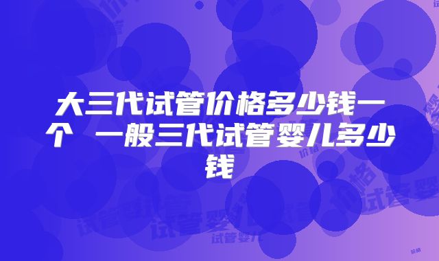 大三代试管价格多少钱一个 一般三代试管婴儿多少钱