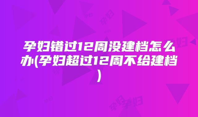 孕妇错过12周没建档怎么办(孕妇超过12周不给建档)