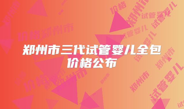 郑州市三代试管婴儿全包价格公布