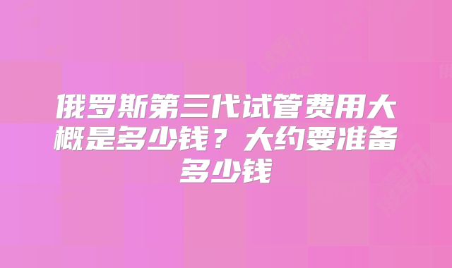 俄罗斯第三代试管费用大概是多少钱？大约要准备多少钱