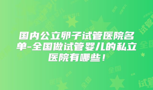 国内公立卵子试管医院名单-全国做试管婴儿的私立医院有哪些!