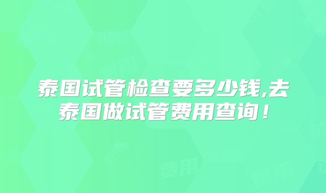 泰国试管检查要多少钱,去泰国做试管费用查询！