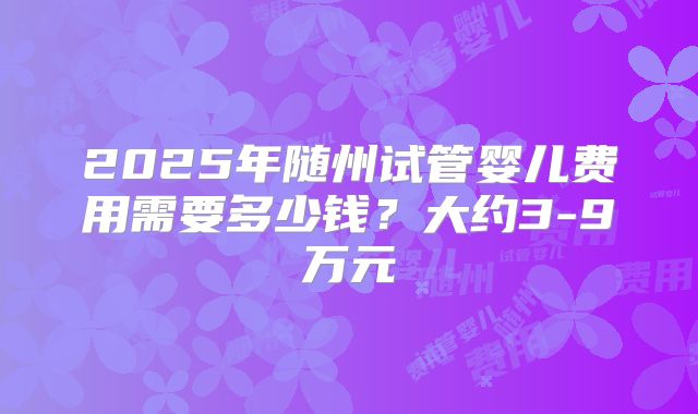 2025年随州试管婴儿费用需要多少钱？大约3-9万元