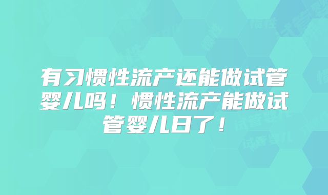 有习惯性流产还能做试管婴儿吗！惯性流产能做试管婴儿日了！
