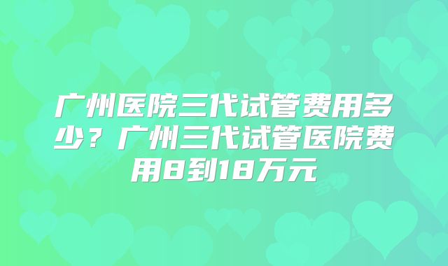 广州医院三代试管费用多少？广州三代试管医院费用8到18万元