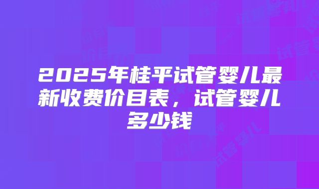 2025年桂平试管婴儿最新收费价目表，试管婴儿多少钱