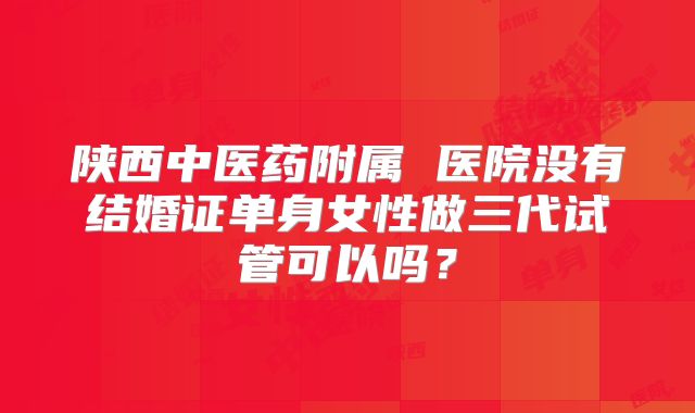 陕西中医药附属 医院没有结婚证单身女性做三代试管可以吗？