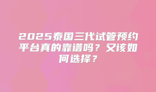 2025泰国三代试管预约平台真的靠谱吗？又该如何选择？