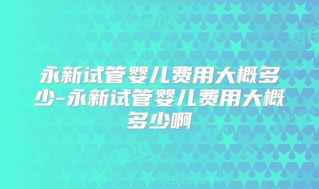永新试管婴儿费用大概多少-永新试管婴儿费用大概多少啊