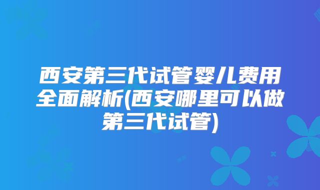 西安第三代试管婴儿费用全面解析(西安哪里可以做第三代试管)