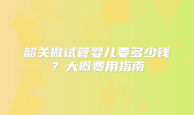 韶关做试管婴儿要多少钱？大概费用指南