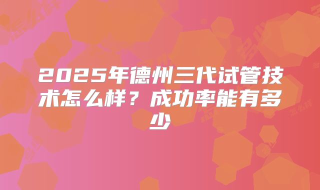 2025年德州三代试管技术怎么样？成功率能有多少