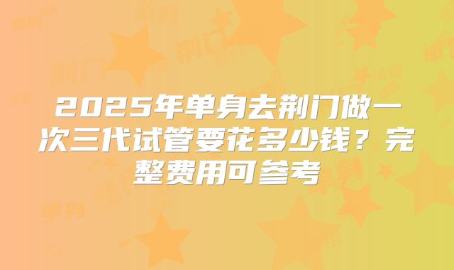 2025年单身去荆门做一次三代试管要花多少钱?完整费用可参考