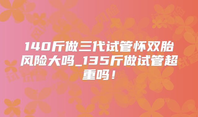 140斤做三代试管怀双胎风险大吗_135斤做试管超重吗！
