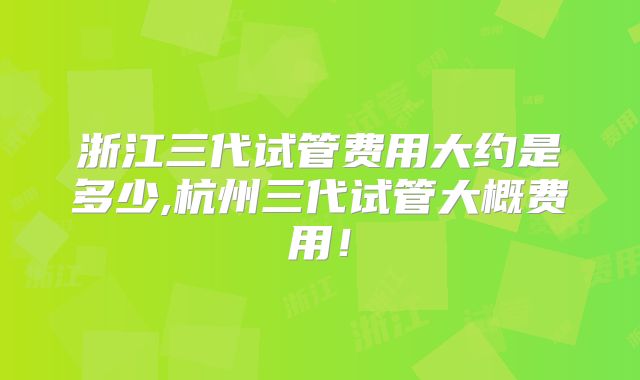 浙江三代试管费用大约是多少,杭州三代试管大概费用!