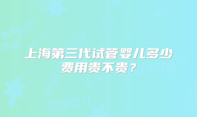 上海第三代试管婴儿多少费用贵不贵？