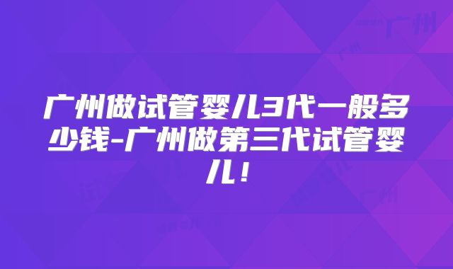 广州做试管婴儿3代一般多少钱-广州做第三代试管婴儿！