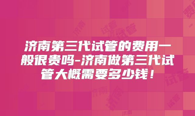济南第三代试管的费用一般很贵吗-济南做第三代试管大概需要多少钱！