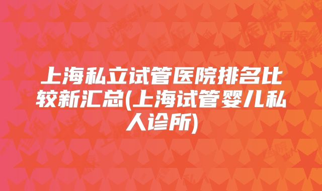 上海私立试管医院排名比较新汇总(上海试管婴儿私人诊所)