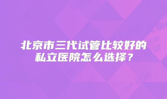 北京市三代试管比较好的私立医院怎么选择？