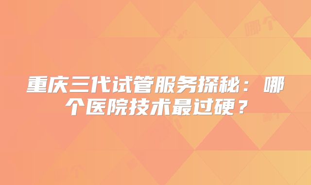 重庆三代试管服务探秘：哪个医院技术最过硬？