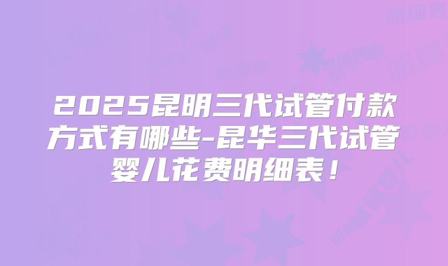 2025昆明三代试管付款方式有哪些-昆华三代试管婴儿花费明细表！