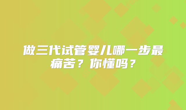做三代试管婴儿哪一步最痛苦？你懂吗？