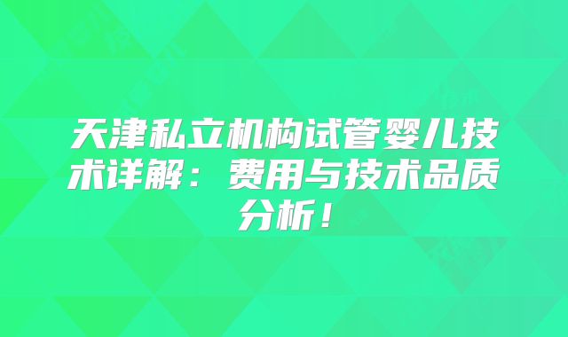 天津私立机构试管婴儿技术详解：费用与技术品质分析！