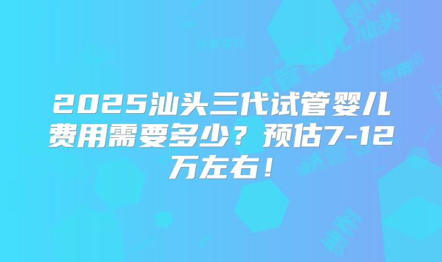 2025汕头三代试管婴儿费用需要多少?预估7-12万左右!