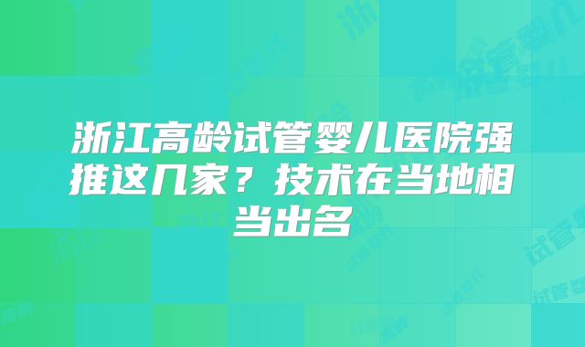 浙江高龄试管婴儿医院强推这几家？技术在当地相当出名