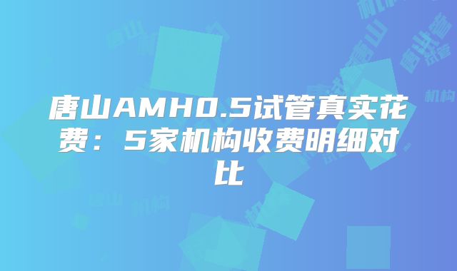 唐山AMH0.5试管真实花费：5家机构收费明细对比