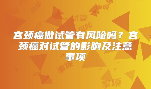宫颈癌做试管有风险吗？宫颈癌对试管的影响及注意事项