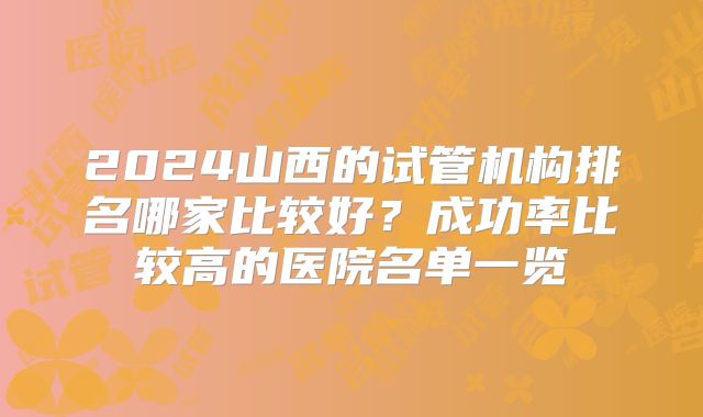 2024山西的试管机构排名哪家比较好？成功率比较高的医院名单一览