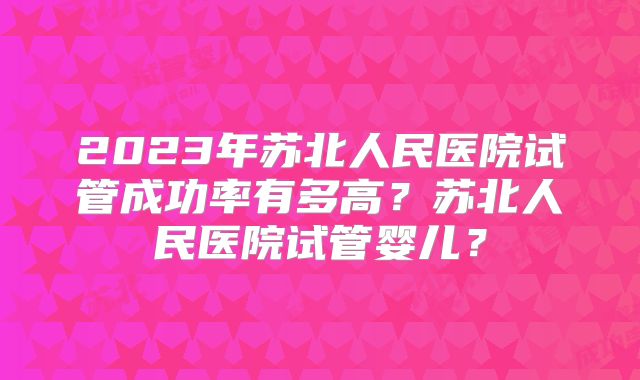 2023年苏北人民医院试管成功率有多高?苏北人民医院试管婴儿?