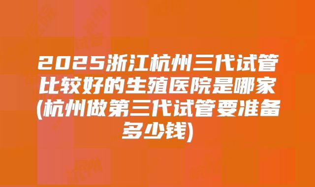2025浙江杭州三代试管比较好的生殖医院是哪家(杭州做第三代试管要准备多少钱)