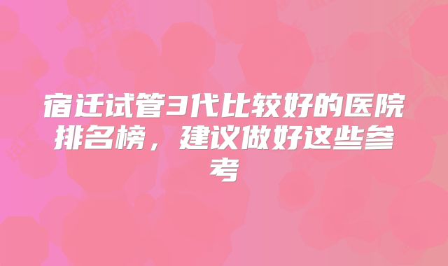 宿迁试管3代比较好的医院排名榜,建议做好这些参考