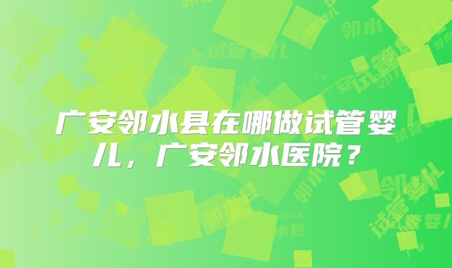 广安邻水县在哪做试管婴儿，广安邻水医院？