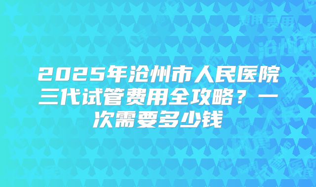 2025年沧州市人民医院三代试管费用全攻略?一次需要多少钱