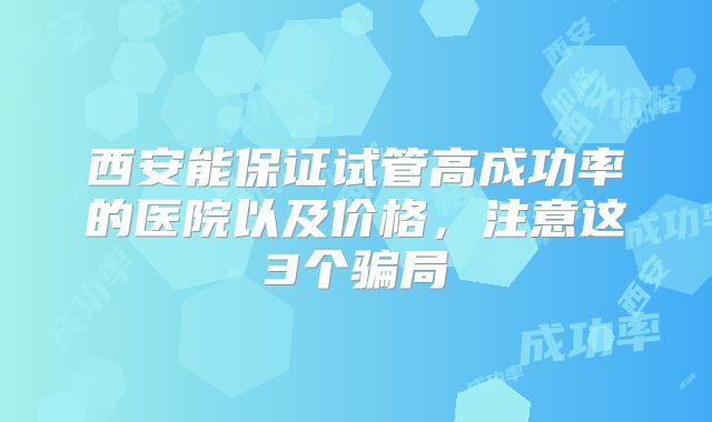西安能保证试管高成功率的医院以及价格，注意这3个骗局