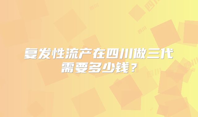 复发性流产在四川做三代需要多少钱?