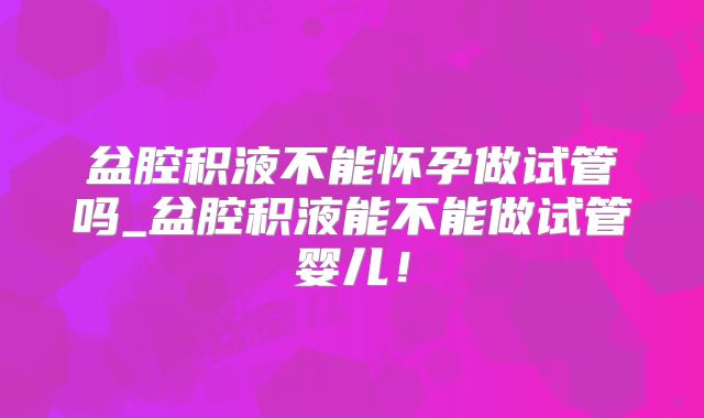 盆腔积液不能怀孕做试管吗_盆腔积液能不能做试管婴儿！